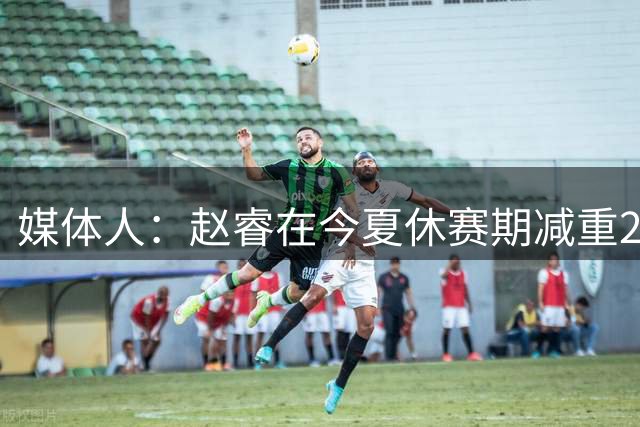 媒体人：赵睿在今夏休赛期减重20斤，速度变快而对抗并未减弱